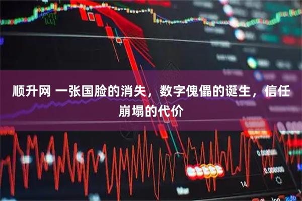 顺升网 一张国脸的消失，数字傀儡的诞生，信任崩塌的代价