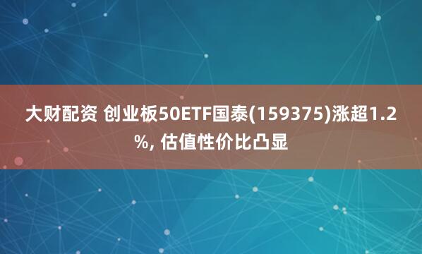 大财配资 创业板50ETF国泰(159375)涨超1.2%, 估值性价比凸显