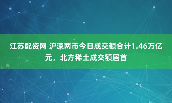江苏配资网 沪深两市今日成交额合计1.46万亿元，北方稀土成交额居首