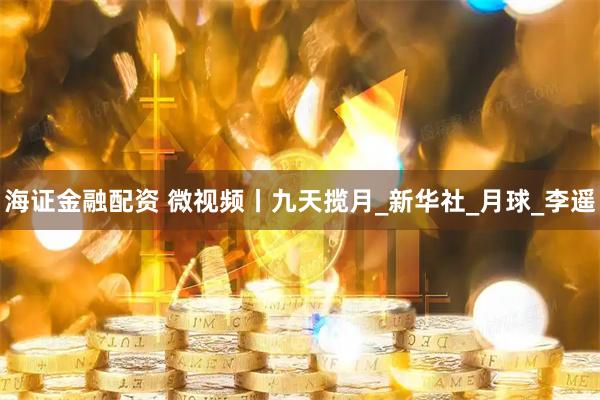 海证金融配资 微视频丨九天揽月_新华社_月球_李遥
