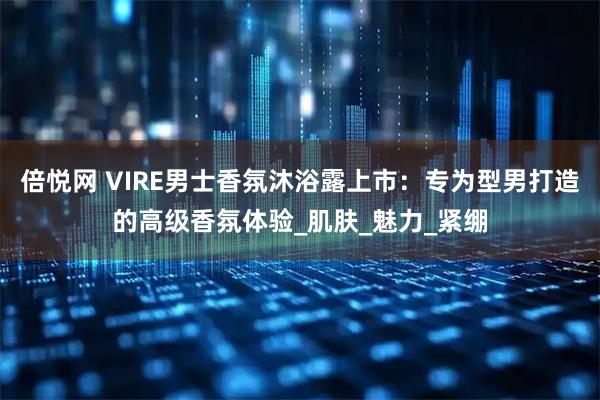 倍悦网 VIRE男士香氛沐浴露上市：专为型男打造的高级香氛体验_肌肤_魅力_紧绷