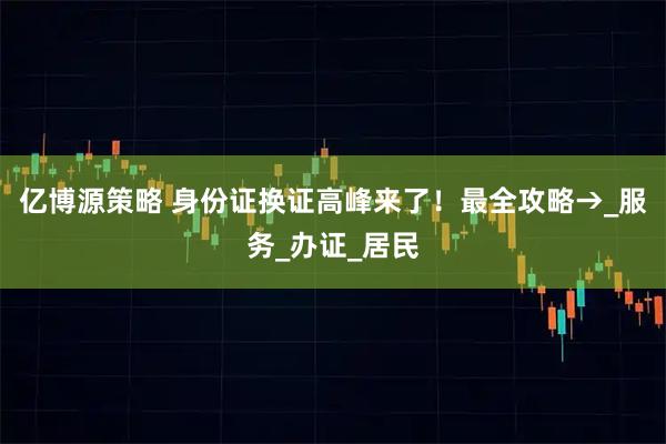 亿博源策略 身份证换证高峰来了！最全攻略→_服务_办证_居民