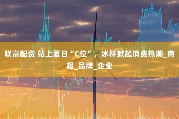 联富配资 站上夏日“C位”，冰杯掀起消费热潮_商超_品牌_企业