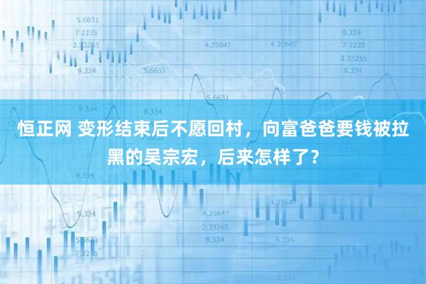 恒正网 变形结束后不愿回村，向富爸爸要钱被拉黑的吴宗宏，后来怎样了？