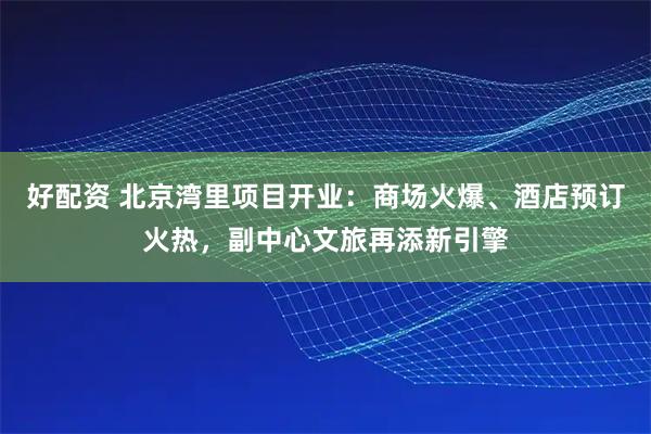 好配资 北京湾里项目开业：商场火爆、酒店预订火热，副中心文旅再添新引擎