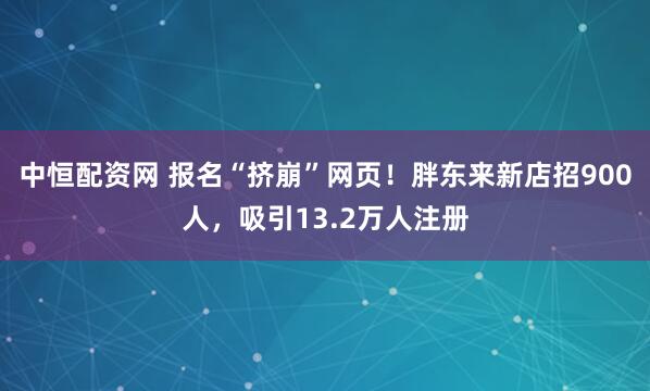 中恒配资网 报名“挤崩”网页！胖东来新店招900人，吸引13.2万人注册