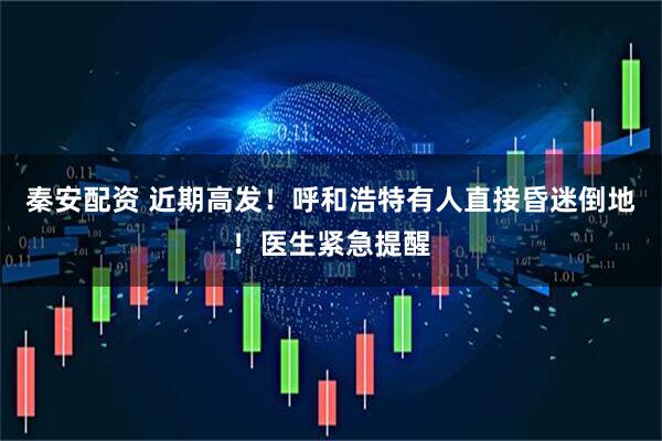 秦安配资 近期高发！呼和浩特有人直接昏迷倒地！医生紧急提醒