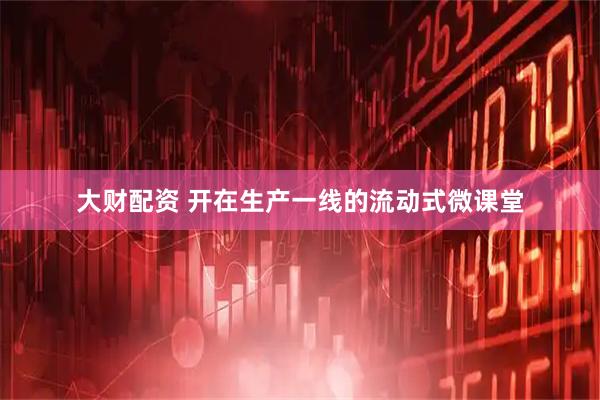 大财配资 开在生产一线的流动式微课堂