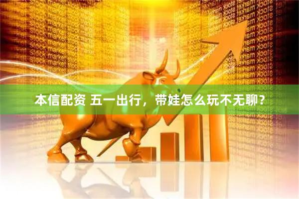 本信配资 五一出行，带娃怎么玩不无聊？